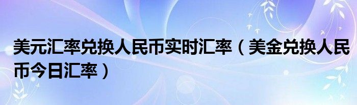 美元匯率兌換人民幣實(shí)時(shí)匯率（美金兌換人民幣今日匯率）