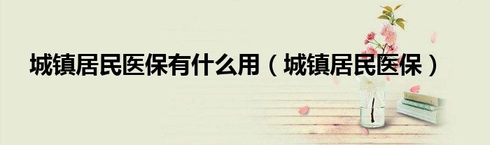 城鎮(zhèn)居民醫(yī)保有什么用（城鎮(zhèn)居民醫(yī)保）