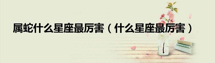屬蛇什么星座最厲害（什么星座最厲害）