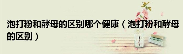 泡打粉和酵母的區(qū)別哪個健康（泡打粉和酵母的區(qū)別）