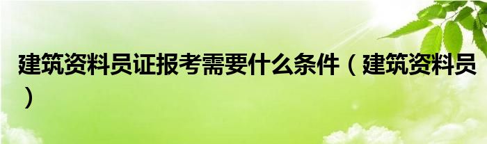建筑資料員證報考需要什么條件（建筑資料員）