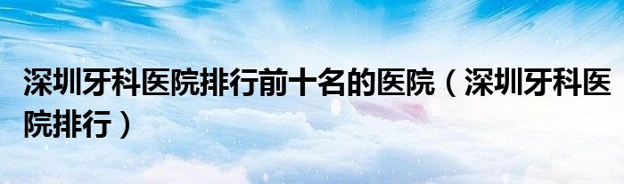 深圳牙科醫(yī)院排行前十名的醫(yī)院（深圳牙科醫(yī)院排行）