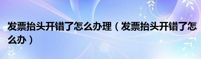 發(fā)票抬頭開錯了怎么辦理（發(fā)票抬頭開錯了怎么辦）
