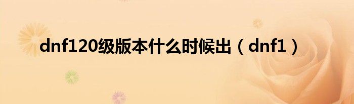 dnf120級(jí)版本什么時(shí)候出（dnf1）