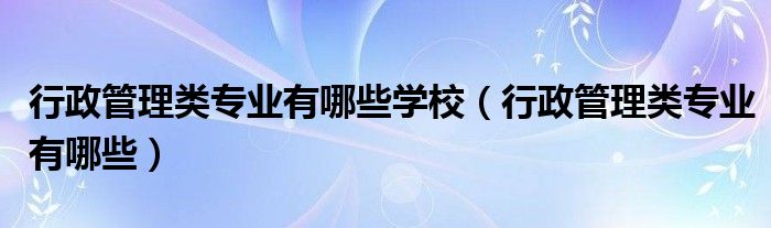 行政管理類專業(yè)有哪些學校（行政管理類專業(yè)有哪些）