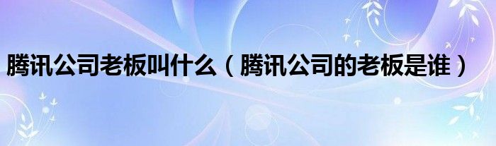 騰訊公司老板叫什么（騰訊公司的老板是誰）