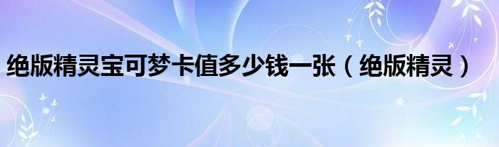 絕版精靈寶可夢卡值多少錢一張（絕版精靈）
