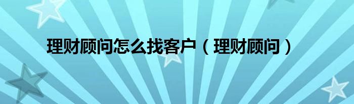 理財顧問怎么找客戶（理財顧問）