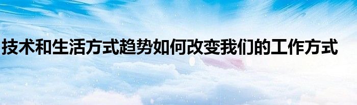技術(shù)和生活方式趨勢如何改變我們的工作方式