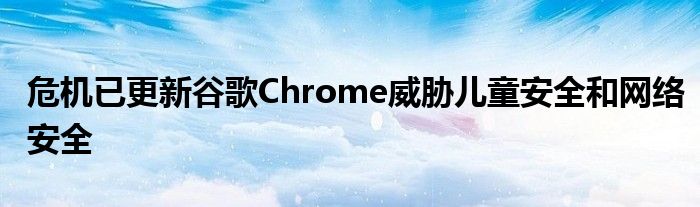 危機已更新谷歌Chrome威脅兒童安全和網(wǎng)絡(luò)安全