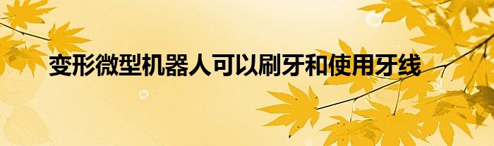 變形微型機(jī)器人可以刷牙和使用牙線