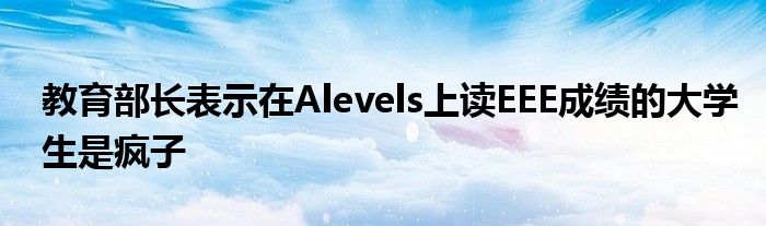 教育部長表示在Alevels上讀EEE成績的大學(xué)生是瘋子