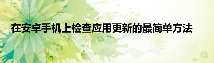 在安卓手機(jī)上檢查應(yīng)用更新的最簡單方法