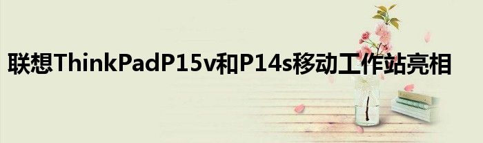 聯(lián)想ThinkPadP15v和P14s移動工作站亮相