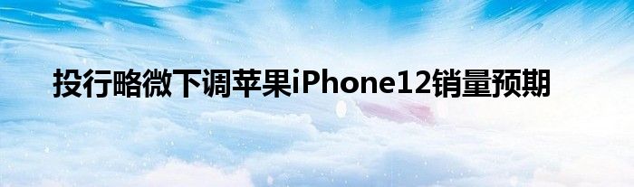 投行略微下調(diào)蘋果iPhone12銷量預(yù)期