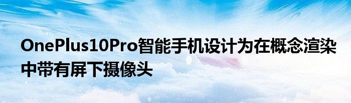 OnePlus10Pro智能手機(jī)設(shè)計(jì)為在概念渲染中帶有屏下攝像頭