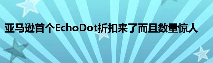 亞馬遜首個EchoDot折扣來了而且數(shù)量驚人