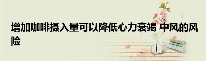 增加咖啡攝入量可以降低心力衰竭 中風(fēng)的風(fēng)險(xiǎn)